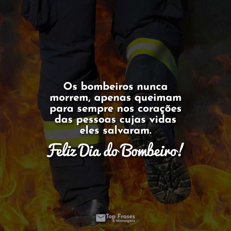 Frases dia do bombeiro: Os bombeiros nunca morrem, apenas queimam para sempre nos corações das pessoas cujas vidas eles salvaram. Feliz Dia do Bombeiro!