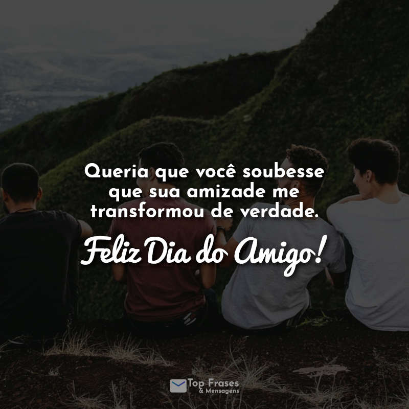 Queria que você soubesse que sua amizade me transformou de verdade. Feliz Dia do Amigo!