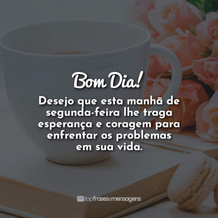 Bom Dia! Desejo que esta manhã de segunda-feira lhe traga esperança e coragem para enfrentar os problemas em sua vida.