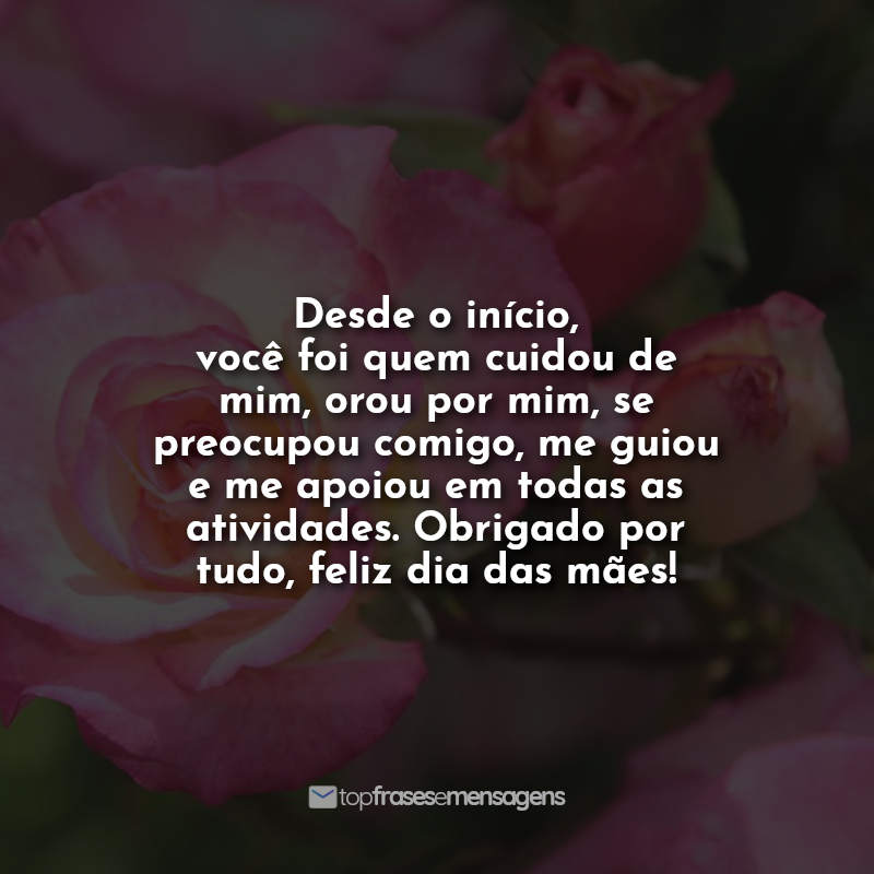 Desde o início, você foi quem cuidou de mim, orou por mim, se preocupou comigo, me guiou e me apoiou em todas as atividades. Obrigado por tudo, feliz dia das mães!