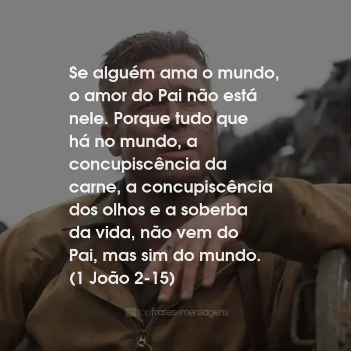 Frases do Filme Corações de Ferro: Se alguém ama o mundo, o amor do Pai não está nele. Porque tudo que há no mundo, a concupiscência da carne, a concupiscência dos olhos e a soberba da vida, não vem do Pai, mas sim do mundo. (1 João 2-15)