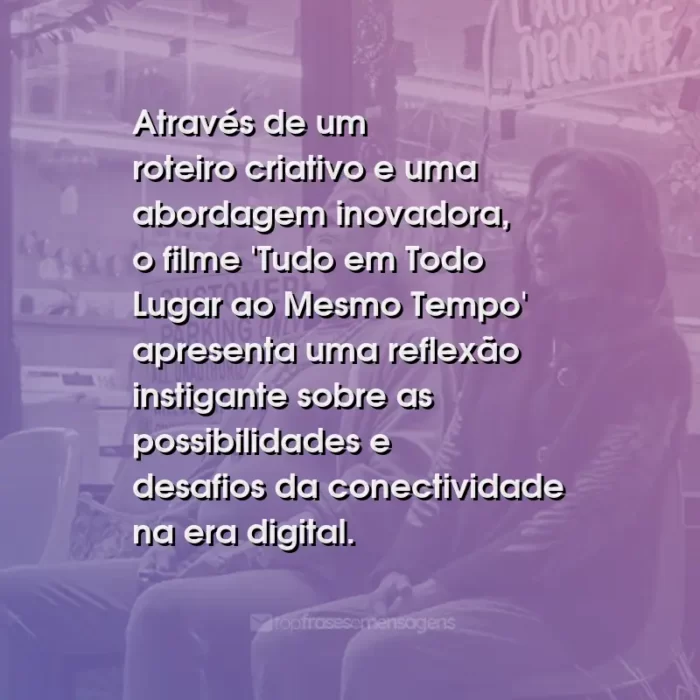 Frases do Filme Tudo em Todo Lugar ao Mesmo Tempo: Através de um roteiro criativo e uma abordagem inovadora, o filme 'Tudo em Todo Lugar ao Mesmo Tempo' apresenta uma reflexão instigante sobre as possibilidades e desafios da conectividade na era digital.