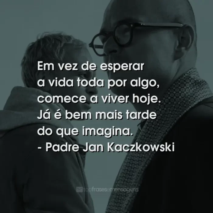 Frases do Filme Padre Johnny: Em vez de esperar a vida toda por algo, comece a viver hoje. Já é bem mais tarde do que imagina. - Padre Jan Kaczkowski