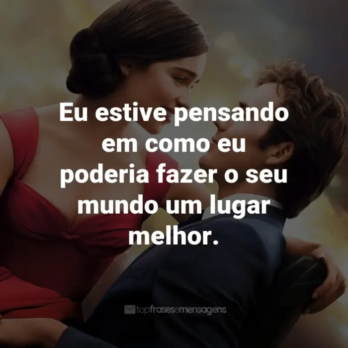 Frases do Filme Como Eu Era Antes de Você: Eu estive pensando em como eu poderia fazer o seu mundo um lugar melhor. - Louisa Clark.