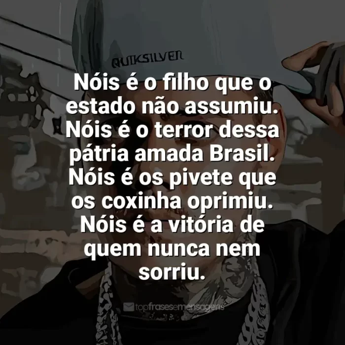 Frases reflexivas de MC Kako: Nóis é o filho que o estado não assumiu. Nóis é o terror dessa pátria amada Brasil. Nóis é os pivete que os coxinha oprimiu. Nóis é a vitória de quem nunca nem sorriu.