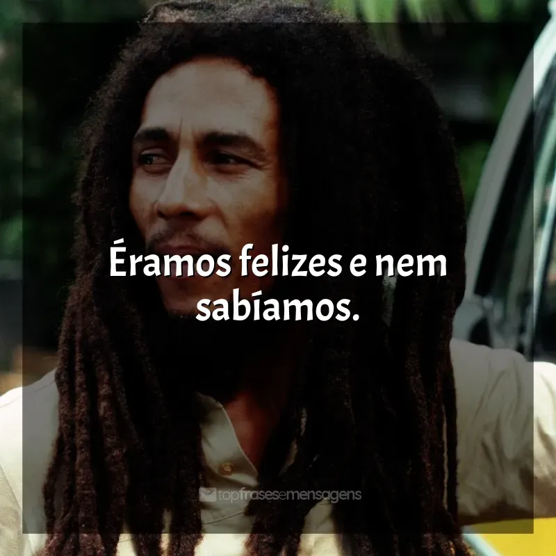 Frase final de Bob Marley: Éramos felizes e nem sabíamos.
