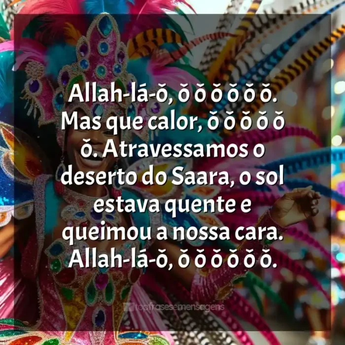 Mensagens Marchinhas de Carnaval frases: Allah-lá-ô, ô ô ô ô ô ô. Mas que calor, ô ô ô ô ô ô. Atravessamos o deserto do Saara, o sol estava quente e queimou a nossa cara. Allah-lá-ô, ô ô ô ô ô ô.