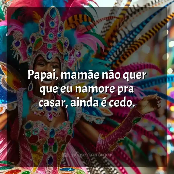 Frases reflexivas de Marchinhas de Carnaval: Papai, mamãe não quer que eu namore pra casar, ainda é cedo.