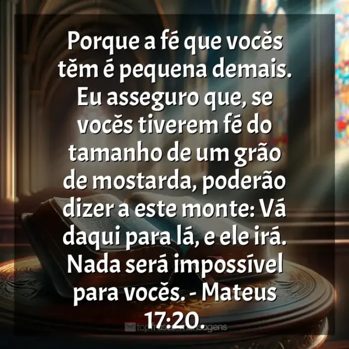 Bíblia Sagrada frases dos livros: Porque a fé que vocês têm é pequena demais. Eu asseguro que, se vocês tiverem fé do tamanho de um grão de mostarda, poderão dizer a este monte: Vá daqui para lá, e ele irá. Nada será impossível para vocês. - Mateus 17:20.