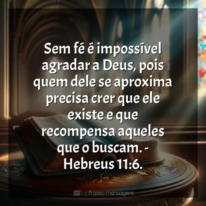 Frases dos Livros Bíblia Sagrada: Sem fé é impossível agradar a Deus, pois quem dele se aproxima precisa crer que ele existe e que recompensa aqueles que o buscam. - Hebreus 11:6.