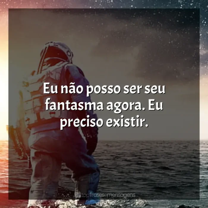 Frase final do filme Interestelar: Eu não posso ser seu fantasma agora. Eu preciso existir.