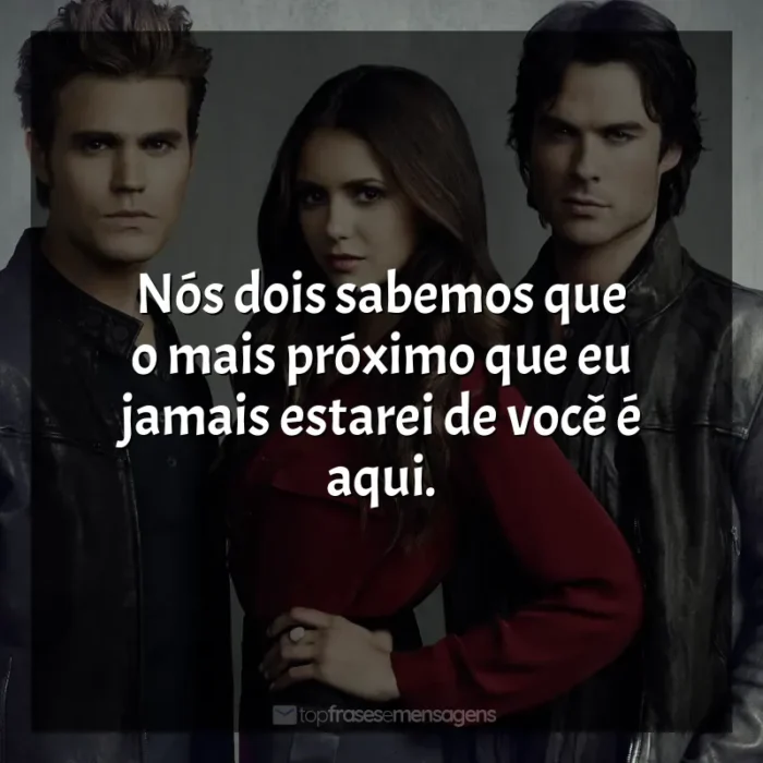 Frases The Vampire Diaries série: Nós dois sabemos que o mais próximo que eu jamais estarei de você é aqui.